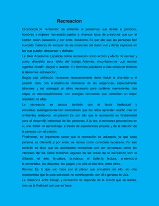 Recreacion
El concepto de recreación se entiende si pensamos que desde el principio,
hombres y mujeres han estado sujetos a diversos tipos de presiones que con el
tiempo crean cansancio y por ende, desánimo. Es por ello que las personas han
buscado maneras de escapar de las presiones del diario vivir y darse espacios en
los que puedan descansar y disfrutar.
La Real Academia Española define recreación como acción y efecto de recrear y
como diversión para alivio del trabajo. Además, encontraremos que recrear
significa divertir, alegrar o deleitar. En términos populares a esta diversión también
le llamamos entretención.
Según esa definición, recrearse necesariamente debe incluir la diversión o el
pasarlo bien, con el objetivo de distraerse de las exigencias, especialmente
laborales y así conseguir un alivio necesario para conllevar nuevamente, otra
etapa de responsabilidades, con energías renovadas que permitirán un mejor
resultado de ellas.
La recreación se asocia también con el factor intelectual y
educativo. Investigaciones han demostrado que los niños aprenden mucho más en
ambientes relajados, sin presión. Es por ello que la recreación es fundamental
para el desarrollo intelectual de las personas. A la vez, el recrearse proporciona en
sí, una forma de aprendizaje, a través de experiencias propias y de la relación de
la persona con el exterior.
Finalmente, es importante saber que la recreación es voluntaria, ya que cada
persona es diferente y por ende, se recrea como considere necesario. Por eso
también se dice que las actividades recreativas son tan numerosas como los
intereses de los seres humanos. Algunas de las áreas de la recreación son: la
difusión, el arte, la cultura, la música, el baile, la lectura, el servicio a
la comunidad, los deportes, los juegos y la vida al aire libre, entre otras.
Recreo: Es lo que uno hace por el placer que encuentra en ello, sin otra
recompensa que la pura actividad; no contribuyendo con él a ganarse la vida.
La diferencia entre trabajo y recreación no depende de la acción que se realiza,
sino de la finalidad con que se hace.
 