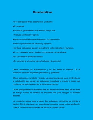 Caracteristicas
 Son actividades libres, espontáneas y naturales
 Es universal.
 Se realiza generalmente en el llamado tiempo libre.
 Produce satisfacción y agrado.
 Ofrece oportunidades para el descanso y compensación.
 Ofrece oportunidades de creación y expresión.
 involucra actividades que son generalmente auto-motivadas y voluntarias.
 Es por naturaleza seria y requiere concentración del participante.
 Es un estado de expresión creativa.
 Es constructiva y benéfica para el individuo y la sociedad.
Ofrece oportunidad de Auto-expresión y de ella extrae la diversión. De la
recreación de recibe respuestas placenteras y gratificante.
Ofrece satisfacción inmediata y directa. La única recompensa `para el individuo es
la satisfacción que proveen las actividades recreativas el impulso o deseo que
conduce a los participantes a las actividades recreativas.
Ocurre principalmente en el tiempo libre. La recreación ocurre fuera de las horas
de trabajo, cuando el individuo se encuentra libre para escoger su actividad
deseada.
La recreación provee goce y placer. Las actividades recreativas se disfruta a
plenitud. El individuo incurre en una actividad recreativa porque recibe satisfacción
o placer de las misma porque percibe valores sociales o person
 