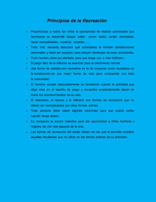 Principios de la Recreación
 Proporcionar a todos los niños la oportunidad de realizar actividades que
favorezcan su desarrollo (trepar, saltar, correr, bailar, cantar, dramatizar,
hacer manualidades, construir, modelar…..
 Todo niño necesita descubrir qué actividades le brindan satisfacciones
personales y debe ser ayudado para adquirir destrezas de esas actividades.
 Todo hombre debe ser alentado para que tenga uno o más hobbyes...
 El juego feliz de la infancia es esencial para el crecimiento normal
 Una forma de satisfacción recreativa es la de cooperar como ciudadano en
la construcción de una mejor forma de vida para compartirla con toda
la comunidad.
 El hombre cumple adecuadamente su recreación cuando la actividad que
elige crea en él espíritu de juego y encuentra constantemente placer en
todos los acontecimientos de su vida.
 El descanso, el reposo y la reflexión son formas de recreación que no
deben ser reemplazadas por otras formas activas
 Toda persona debe saber algunas canciones para que pueda cantar
cuando tenga deseo.
 Es necesaria la acción colectiva para dar oportunidad a niños hombres y
mujeres de vivir ese aspecto de la vida.
 Las formas de recreación del adulto deben ser las que le permitan emplear
aquellas facultades que no utiliza en las demás esferas de su actividad.
 