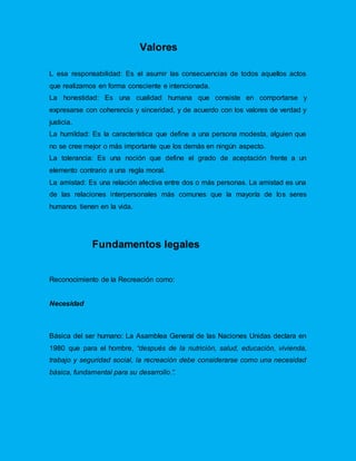 Valores
L esa responsabilidad: Es el asumir las consecuencias de todos aquellos actos
que realizamos en forma consciente e intencionada.
La honestidad: Es una cualidad humana que consiste en comportarse y
expresarse con coherencia y sinceridad, y de acuerdo con los valores de verdad y
justicia.
La humildad: Es la característica que define a una persona modesta, alguien que
no se cree mejor o más importante que los demás en ningún aspecto.
La tolerancia: Es una noción que define el grado de aceptación frente a un
elemento contrario a una regla moral.
La amistad: Es una relación afectiva entre dos o más personas. La amistad es una
de las relaciones interpersonales más comunes que la mayoría de los seres
humanos tienen en la vida.
Fundamentos legales
Reconocimiento de la Recreación como:
Necesidad
Básica del ser humano: La Asamblea General de las Naciones Unidas declara en
1980 que para el hombre, “después de la nutrición, salud, educación, vivienda,
trabajo y seguridad social, la recreación debe considerarse como una necesidad
básica, fundamental para su desarrollo.”.
 