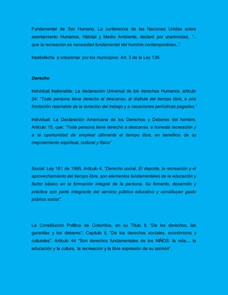 Fundamental de Ser Humano: La conferencia de las Naciones Unidas sobre
asentamiento Humanos, Hábitat y Medio Ambiente, declaró por unanimidad, “...
que la recreación es necesidad fundamental del hombre contemporáneo..”.
Insatisfecha a solucionar por los municipios: Art. 3 de la Ley 136.
Derecho
Individual Inalienable: La declaración Universal de los derechos Humanos, artículo
24: “Toda persona tiene derecho al descanso, al disfrute del tiempo libre, a una
limitación razonable de la duración del trabajo y a vacaciones periódicas pagadas.”
Individual: La Declaración Americana de los Derechos y Deberes del hombre,
Artículo 15, que: “Toda persona tiene derecho a descanso, a honesta recreación y
a la oportunidad de emplear útilmente el tiempo libre, en beneficio de su
mejoramiento espiritual, cultural y físico”
Social: Ley 181 de 1995, Artículo 4, “Derecho social, El deporte, la recreación y el
aprovechamiento del tiempo libre, son elementos fundamentales de la educación y
factor básico en la formación integral de la persona. Su fomento, desarrollo y
práctica son parte integrante del servicio público educativo y constituyen gasto
público social”.
La Constitución Política de Colombia, en su Titulo II, “De los derechos, las
garantías y los deberes”; Capítulo II, “De los derechos sociales, económicos y
culturales”, Artículo 44 “Son derechos fundamentales de los NIÑOS: la vida.... la
educación y la cultura, la recreación y la libre expresión de su opinión”.
 