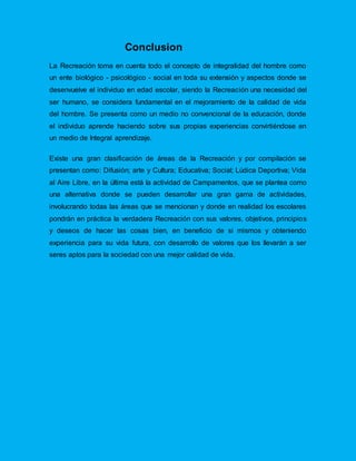 Conclusion
La Recreación toma en cuenta todo el concepto de integralidad del hombre como
un ente biológico - psicológico - social en toda su extensión y aspectos donde se
desenvuelve el individuo en edad escolar, siendo la Recreación una necesidad del
ser humano, se considera fundamental en el mejoramiento de la calidad de vida
del hombre. Se presenta como un medio no convencional de la educación, donde
el individuo aprende haciendo sobre sus propias experiencias convirtiéndose en
un medio de Integral aprendizaje.
Existe una gran clasificación de áreas de la Recreación y por compilación se
presentan como: Difusión; arte y Cultura; Educativa; Social; Lúdica Deportiva; Vida
al Aire Libre, en la última está la actividad de Campamentos, que se plantea como
una alternativa donde se pueden desarrollar una gran gama de actividades,
involucrando todas las áreas que se mencionan y donde en realidad los escolares
pondrán en práctica la verdadera Recreación con sus valores, objetivos, principios
y deseos de hacer las cosas bien, en beneficio de si mismos y obteniendo
experiencia para su vida futura, con desarrollo de valores que los llevarán a ser
seres aptos para la sociedad con una mejor calidad de vida.
 