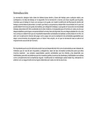Introducción
La recreación designa toda clase de distracciones dentro y fuera del trabajo para cualquier edad y se
contrapone a la idea de trabajo en lo siguiente: En la recreación o recreo uno hace aquello que le gusta,
mientras que el trabajo lo hace uno aunque no le guste, sin invadir la definición de Recreación dentro del
trabajocuandoéstees placentero.Larazón que lleva a unapersonaa desarrollarunaactividad,es lo quenos
puededeterminarsies porgusto (recreativo), por obligación(trabajo),oporgusto en buscadeunanecesidad
(trabajo placentero).El ritmo acelerado de la vida moderna, la búsqueda que el hombre en cada una de sus
etapasestableceparalograrunapersonalidadhumana,llenadedignidad,deunaíntegraadaptacióna la vida
nos conduce a determinar que es importante desarrollar actividades recreativas constructivas en el niño; no
sólo con la aplicación directa del juego como juego sino por la realización de actividades agradables que
dejen conocimientos de progreso para un futuro más amplio, en el que la recreación sea un arte en el
mejoramiento social del ser humano.
Es importantequela accióndelaeducaciónhaciaeldesarrollodelniñocomoladeladultose vea rodeada de
métodos que en vez de ser impuestos y obligatorios, sean de tipo recreativo-constructivo para que ellos
mismos exploren sus propias capacidades usando actividades que los divierta y les desarrolle sus
habilidades,paraellonecesitamosque los maestros perfeccionemos las destrezas yhabilidades recreativas
como complemento de la enseñanza regular, modificando la metodología usada hasta hoy, reforzando lo
anterior con un seguimiento de los logros obtenidos por cada uno de los alumnos.
 
