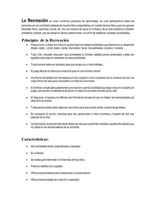 La Recreación es unos continuos procesos de aprendizaje, en cual participamos todas las
personas;es una actividadrealizadademaneralibre yespontánea, en nuestro tiempo libre yque nos genera
bienestar físico, espiritual, social, etc. Es una manera de sacar al individuo de su vida cotidiana lo divierte,
entretiene ydistrae, que se realiza en tiempo determinado con el fin de satisfacer nuestras necesidades.
Principios de la Recreación
 Proporcionar a todos los niños la oportunidad de realizar actividades que favorezcan su desarrollo
(trepar, saltar, correr, bailar, cantar, dramatizar, hacer manualidades, construir, modelar…..
 Todo niño necesita descubrir qué actividades le brindan satisfacciones personales y debe ser
ayudado para adquirir destrezas de esas actividades.
 Todo hombre debe ser alentado para que tenga uno o más hobbyes...
 El juego felizde la infancia es esencial para el crecimiento normal
 Unaforma desatisfacción recreativa es la de cooperar como ciudadano en la construcción de una
mejor forma de vida para compartirla con toda la comunidad.
 El hombrecumpleadecuadamentesurecreacióncuandolaactividadqueelige crea en él espíritu de
juego yencuentra constantemente placer en todos los acontecimientos de su vida.
 El descanso, el reposo yla reflexión son formas de recreación que no deben ser reemplazadas por
otras formas activas
 Toda persona debe saber algunas canciones para que pueda cantar cuando tenga deseo.
 Es necesaria la acción colectiva para dar oportunidad a niños hombres y mujeres de vivir ese
aspecto de la vida.
 Las formasde recreacióndeladultodebenser las que le permitan emplear aquellas facultades que
no utiliza en las demás esferas de su actividad.
Características:
 Son actividades libres, espontáneas ynaturales
 Es universal.
 Se realiza generalmente en el llamado tiempo libre.
 Produce satisfacción yagrado.
 Ofrece oportunidades para el descanso ycompensación.
 Ofrece oportunidades de creación yexpresión.
 