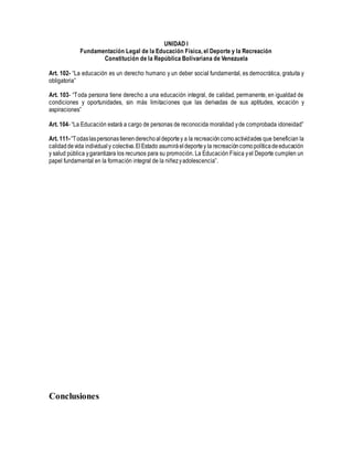 UNIDAD I
Fundamentación Legal de la Educación Física, el Deporte y la Recreación
Constitución de la República Bolivariana de Venezuela
Art. 102- “La educación es un derecho humano y un deber social fundamental, es democrática, gratuita y
obligatoria”
Art. 103- “Toda persona tiene derecho a una educación integral, de calidad, permanente, en igualdad de
condiciones y oportunidades, sin más limitaciones que las derivadas de sus aptitudes, vocación y
aspiraciones”
Art. 104- “La Educación estará a cargo de personas de reconocida moralidad yde comprobada idoneidad”
Art. 111-“Todaslaspersonastienenderechoaldeportey a la recreacióncomoactividades que benefician la
calidaddevida individualy colectiva.ElEstado asumiráeldeportey la recreacióncomopolíticadeeducación
y salud pública ygarantizara los recursos para su promoción. La Educación Física yel Deporte cumplen un
papel fundamental en la formación integral de la niñezyadolescencia”.
Conclusiones
 