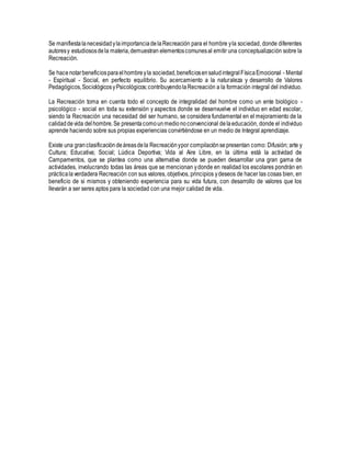 Se manifiestalanecesidadylaimportanciadelaRecreación para el hombre yla sociedad, donde diferentes
autoresy estudiososdela materia,demuestran elementoscomunesal emitir una conceptualización sobre la
Recreación.
Se hacenotarbeneficiosparaelhombreyla sociedad,beneficiosensaludintegralFísicaEmocional - Mental
- Espiritual - Social, en perfecto equilibrio. Su acercamiento a la naturaleza y desarrollo de Valores
Pedagógicos,SociológicosyPsicológicos;contribuyendolaRecreación a la formación integral del individuo.
La Recreación toma en cuenta todo el concepto de integralidad del hombre como un ente biológico -
psicológico - social en toda su extensión y aspectos donde se desenvuelve el individuo en edad escolar,
siendo la Recreación una necesidad del ser humano, se considera fundamental en el mejoramiento de la
calidaddevida delhombre.Se presentacomounmedionoconvencional delaeducación, donde el individuo
aprende haciendo sobre sus propias experiencias convirtiéndose en un medio de Integral aprendizaje.
Existe una granclasificacióndeáreasdela Recreaciónypor compilaciónsepresentan como: Difusión; arte y
Cultura; Educativa; Social; Lúdica Deportiva; Vida al Aire Libre, en la última está la actividad de
Campamentos, que se plantea como una alternativa donde se pueden desarrollar una gran gama de
actividades, involucrando todas las áreas que se mencionan ydonde en realidad los escolares pondrán en
prácticalaverdadera Recreación con sus valores, objetivos, principios ydeseos de hacer las cosas bien, en
beneficio de si mismos y obteniendo experiencia para su vida futura, con desarrollo de valores que los
llevarán a ser seres aptos para la sociedad con una mejor calidad de vida.
 
