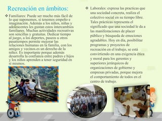 Recreación en ámbitos:
 Familiares: Puede ser mucho más fácil de
lo que suponemos, si tenemos empeño e
imaginación. Además a los niños, niñas y
adolescentes les gustan estos intercambios
familiares. Muchas actividades recreativas
son sencillas y gratuitas. Dedicar tiempo
al juego, a los deportes, paseos u otros
pasatiempos permite mejorar las
relaciones humanas en la familia, con los
amigos y vecinos.es un derecho de la
niñez. Es importante porque además
desarrolla la confianza entre padres e hijos
y los niños aprenden a tener seguridad en
sí mismos.
 Laborales: expresa las practicas que
una sociedad concreta, realiza el
colectivo social en su tiempo libre.
Tales prácticas representa el
significado que una sociedad le da a
las manifestaciones de placer
público y búsqueda de emociones
agradables. Hoy en día, posibilitar
programas y proyectos de
recreación en el trabajo, se está
convirtiendo en una exigencia ética
y moral para los gerentes y
superiores jerárquicos de
organizaciones de gobierno y
empresas privadas, porque mejora
el comportamiento de todos en el
centro de trabajo.
 