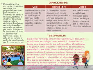  Comunitarios: La
recreación comunitaria
constituye una
propuesta importante
para dinamizar el
desarrollo del barrio o
la ciudad, responde a
objetivos de justicia
social y cultura
ciudadana. Los líderes
comunitarios deben
desarrollar esta visión
por medio de la puesta
en práctica de un Plan
de desarrollo en
recreación llevado a
cabo en los barrios, el
cual estará conformado
por diversos proyectos.
Ocio Tiempo libre Juego
Podría definirse el ocio
como el tiempo de
recreación que un
individuo puede
organizar y utilizar de
acuerdo a su propia
voluntad.
El tiempo libre, de este
modo, es aquel que una
persona tiene para realizar la
actividad que desea, sin
obligaciones. Puede decirse
que el tiempo libre son las
horas que no corresponden al
estudio, al trabajo o a las
tareas domésticas.
Son todas aquellas
actividades de
recreación que es
llevada a cabo por
los seres humanos
con la finalidad de
divertirse y disfrutar.
Entendemos por tiempo libre el tiempo disponible, es decir, el que
no utilizamos para trabajar, comer o dormir. El tiempo libre, es
tiempo a nuestra disposición que podemos utilizar adecuadamente
o malgastar. Cuando utilizamos el tiempo libre de forma creativa,
desarrollando capacidades, favoreciendo el equilibrio personal y
enriqueciendo nuestra experiencia, estamos llenando de contenido
nuestra vida y dando al ocio una dimensión de enriquecimiento
personal. Por tanto, el ocio vendría a ser algo así como el tiempo
libre que utilizamos para hacer lo que nos gusta y para el
crecimiento y desarrollo personal. Y en los juegos pueden ser de
aprendizaje o solo para perder el tiempo solo por distracción sin
nada que aprender o desarrollar.
 