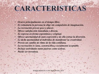 BARQUISIMETO 13 DE MARZO DEL 2018
• Ocurre principalmente en el tiempo libre.
• Es voluntaria la persona la elige sin compulsión de imaginación.
• La recreación provee goce y placer.
• Ofrece satisfacción inmediata y directa.
• Se expresa en forma espontánea y original.
• Ofrece oportunidad de auto-expresión y de ella extrae la diversión.
• Le da la oportunidad al individuo de manifestar su creatividad.
• Provee un cambio de ritmo de la vida cotidiana.
• La recreación es sana, constructiva y socialmente aceptable.
• Incluye actividades tanto pasivas como activas.
• Puede ser novedosa.
 
