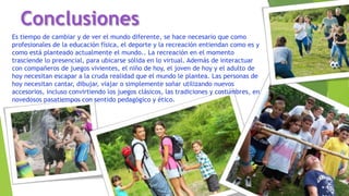 Es tiempo de cambiar y de ver el mundo diferente, se hace necesario que como
profesionales de la educación física, el deporte y la recreación entiendan como es y
como está planteado actualmente el mundo.. La recreación en el momento
trasciende lo presencial, para ubicarse sólida en lo virtual. Además de interactuar
con compañeros de juegos vivientes, el niño de hoy, el joven de hoy y el adulto de
hoy necesitan escapar a la cruda realidad que el mundo le plantea. Las personas de
hoy necesitan cantar, dibujar, viajar o simplemente soñar utilizando nuevos
accesorios, incluso convirtiendo los juegos clásicos, las tradiciones y costumbres, en
novedosos pasatiempos con sentido pedagógico y ético.
Conclusiones
 