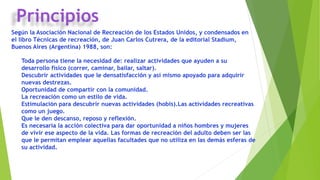 Principios
Según la Asociación Nacional de Recreación de los Estados Unidos, y condensados en
el libro Técnicas de recreación, de Juan Carlos Cutrera, de la editorial Stadium,
Buenos Aires (Argentina) 1988, son:
Toda persona tiene la necesidad de: realizar actividades que ayuden a su
desarrollo físico (correr, caminar, bailar, saltar).
Descubrir actividades que le densatisfacción y así mismo apoyado para adquirir
nuevas destrezas.
Oportunidad de compartir con la comunidad.
La recreación como un estilo de vida.
Estimulación para descubrir nuevas actividades (hobis).Las actividades recreativas
como un juego.
Que le den descanso, reposo y reflexión.
Es necesaria la acción colectiva para dar oportunidad a niños hombres y mujeres
de vivir ese aspecto de la vida. Las formas de recreación del adulto deben ser las
que le permitan emplear aquellas facultades que no utiliza en las demás esferas de
su actividad.
 