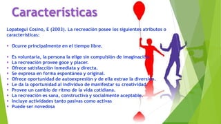 Características
Lopategui Cosino, E (2003). La recreación posee los siguientes atributos o
características:
 Ocurre principalmente en el tiempo libre.
 Es voluntaria, la persona la elige sin compulsión de imaginación.
 La recreación provee goce y placer.
 Ofrece satisfacción inmediata y directa.
 Se expresa en forma espontánea y original.
 Ofrece oportunidad de autoexpresión y de ella extrae la diversión.
 Le da la oportunidad al individuo de manifestar su creatividad.
 Provee un cambio de ritmo de la vida cotidiana.
 La recreación es sana, constructiva y socialmente aceptable.
 Incluye actividades tanto pasivas como activas
 Puede ser novedosa
 