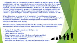5.Valores Psicológicos: La participación en actividades recreativas genera satisfacción,
agradabilidad y entrega; convirtiéndose en un mecanismo de liberación de stress y de
energía psíquica así como la liberación catártica al renovar una fuente agotada de
presiones sociales por una fuente de energía refrescante. Así mismo la recreación se
convierte en una herramienta terapéutica capaz de lograr un equilibrio psíquico del
hombre. Propicia alegría, entusiasmo, autor-realización y autoconfianza así como
también la oportunidad para despertar inquietudes, enriqueciendo la calidad de vida.
6.Valor Educativo: se convierte en un laboratorio vivencial de experiencias de
aprendizaje ya que el hombre aprende en la medida que se siente satisfecho, pues, las
experiencias adquiridas a través de la participación en actividades que generan
satisfacción perduran en el tiempo.
7.Valor espiritual: permite el fortalecimiento del espíritu y de la confianza en sí mismo
y se intensifica la comunicación interior, manifestándose de la siguiente manera:
• Búsqueda de identidad social, espiritual y moral.
• Fortalecimiento de la Fe.
• Creencia en un ser supremo.
• Crecimiento personal en una vida de armonía y tranquilidad.
• Claridad de pensamiento honesto, sincero y desmedido.
• Respeto así mismo y a los demás.
• Admiración por la naturaleza y la importancia de su conservación.
 