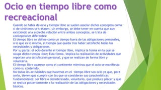 Cuando se habla de ocio y tiempo libre se suelen asociar dichos conceptos como
si de sinónimos se tratasen, sin embargo, se debe tener en cuenta que aun
existiendo una estrecha relación entre ambos conceptos, se trata de
concepciones diferentes:
El tiempo libre se define como un tiempo fuera de las obligaciones personales,
o lo que es lo mismo, el tiempo que queda tras haber satisfecho todas las
necesidades y obligaciones.
Por su parte, el ocio durante el tiempo libre, implica la forma en la que se
ocupa dicho tiempo libre; Esta forma, implica la realización de actividades que
reportan una satisfacción personal, y que se realizan de forma libre y
voluntaria.
El tiempo libre aparece como el continente mientras que el ocio se manifiesta
como su contenido.
No todas las actividades que hacemos en el tiempo libre son ocio ya que, para
serlo, tienen que cumplir con las que se consideran sus características
fundamentales: ser libre o desinteresado, voluntario, que produce placer y que
se realiza posteriormente a la realización de las obligaciones y necesidades
básicas.
Ocio en tiempo libre como
recreacional
 