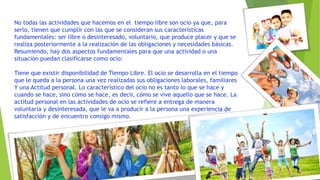 No todas las actividades que hacemos en el tiempo libre son ocio ya que, para
serlo, tienen que cumplir con las que se consideran sus características
fundamentales: ser libre o desinteresado, voluntario, que produce placer y que se
realiza posteriormente a la realización de las obligaciones y necesidades básicas.
Resumiendo, hay dos aspectos fundamentales para que una actividad o una
situación puedan clasificarse como ocio:
Tiene que existir disponibilidad de Tiempo Libre. El ocio se desarrolla en el tiempo
que le queda a la persona una vez realizadas sus obligaciones laborales, familiares
Y una Actitud personal. Lo característico del ocio no es tanto lo que se hace y
cuando se hace, sino cómo se hace, es decir, cómo se vive aquello que se hace. La
actitud personal en las actividades de ocio se refiere a entrega de manera
voluntaria y desinteresada, que le va a producir a la persona una experiencia de
satisfacción y de encuentro consigo mismo.
 