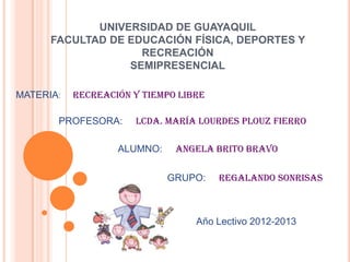 UNIVERSIDAD DE GUAYAQUIL
      FACULTAD DE EDUCACIÓN FÍSICA, DEPORTES Y
                    RECREACIÓN
                  SEMIPRESENCIAL

MATERIA:   RECREACIÓN Y TIEMPO LIBRE

       PROFESORA:     Lcda. María Lourdes Plouz Fierro

                   ALUMNO: ANGELA BRITO BRAVO
            Año Lectivo 2012-2013

                            GRUPO:     regalando sonrisas



                                  Año Lectivo 2012-2013
 