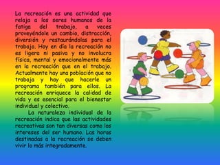 La recreación es una actividad que
relaja a los seres humanos de la
fatiga del trabajo, a veces
proveyéndole un cambio, distracción,
diversión y restaurándolas para el
trabajo. Hoy en día la recreación no
es ligera ni pasiva y no involucra
física, mental y emocionalmente más
en la recreación que en el trabajo.
Actualmente hay una población que no
trabaja y hay que hacerle un
programa también para ellos. La
recreación enriquece la calidad de
vida y es esencial para el bienestar
individual y colectivo.
La naturaleza individual de la
recreación indica que las actividades
recreativas son tan diversas como los
intereses del ser humano. Las horas
destinadas a la recreación se deben
vivir lo más integradamente.
 