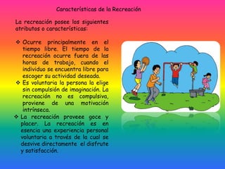 La recreación posee los siguientes
atributos o características:
 Ocurre principalmente en el
tiempo libre. El tiempo de la
recreación ocurre fuera de las
horas de trabajo, cuando el
individuo se encuentra libre para
escoger su actividad deseada.
 Es voluntaria la persona la elige
sin compulsión de imaginación. La
recreación no es compulsiva,
proviene de una motivación
intrínseca.
Características de la Recreación
 La recreación proveee goce y
placer. La recreación es en
esencia una experiencia personal
voluntaria a través de la cual se
desvive directamente el disfrute
y satisfacción.
 
