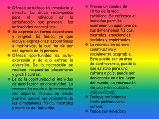  Ofrece satisfacción inmediata y
directa. La única recompensa
para el individuo es la
satisfacción que proveen las
actividades recreativas.
 Se expresa en forma espontanea
y original. Es lúdica, ya que
incluye expresiones espontáneas
e instintivas, la cual ha de ser
del agrado de la persona.
 Ofrece oportunidad de auto-
expresión y de ella extrae la
diversión. De la recreación se
reciben respuestas placenteras
y gratificantes.
 Le da la oportunidad al individuo
de manifestar su creatividad. La
recreación ayuda a la renovación
del espíritu. Provee un medio
positivo para el mejoramiento de
las dimensiones física, mentales
y morales del individuo.
 Provee un cambio de
ritmo de la vida
cotidiana. Se refresca el
individuo permite
mantener un equilibrio de
sus dimensiones físicas,
mentales, emocionales,
sociales y espirituales.
 La recreación es sana,
constructiva y
socialmente aceptable.
Esto puede ser un área
de controversia, puede lo
que es sano para una
cultura o país, puede ser
denigrante en otro lugar
del mundo. La recreación
mejora y enriquece la
vida personal.
 Incluye actividades
tanto pasivas como
activas
 Puede ser novedosa
 