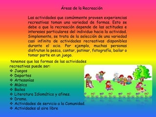 Áreas de la Recreación
Las actividades que comúnmente proveen experiencias
recreativas toman una variedad de formas. Esto se
debe a que la recreación depende de las actitudes e
intereses particulares del individuo hacia la actividad.
Simplemente, se trata de la selección de una variedad
casi infinita de actividades recreativas disponibles
durante el ocio. Por ejemplo, muchas personas
disfrutan la pesca, cantar, patinar, fotografía, bailar o
tomar parte en un juego.
tenemos que las formas de las actividades
recreativas puede ser:
 Juegos
 Deportes
 Artesanías
 Música
 Bailes
 Literatura Idiomática y afines.
 Drama.
 Actividades de servicio a la Comunidad.
 Actividades al aire libre
 
