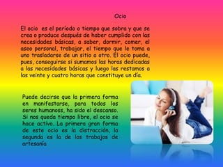 Ocio
El ocio es el período o tiempo que sobra y que se
crea o produce después de haber cumplido con las
necesidades básicas, a saber, dormir, comer, el
aseo personal, trabajar, el tiempo que le toma a
uno trasladarse de un sitio a otro. El ocio puede,
pues, conseguirse si sumamos las horas dedicadas
a las necesidades básicas y luego las restamos a
las veinte y cuatro horas que constituye un día.
Puede decirse que la primera forma
en manifestarse, para todos los
seres humanoss, ha sido el descanso.
Si nos queda tiempo libre, el ocio se
hace activo. La primera gran forma
de este ocio es la distracción, la
segunda es la de los trabajos de
artesanía
 