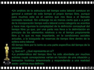 •Un análisis de la estructura del tiempo extra laboral conduce en
general a extraer de este tiempo el propio tiempo libre, aunque
para muchos este es el camino que nos lleva a el llamado
concepto residual. Sin embargo no es menos cierto que e a partir
de la incorporación tiempo extra laboral como categoría se acentúa
y hace mas rigurosa la complejidad de la definición conceptual del
tiempo libre ya que, por una parte nos lleva a la delimitación en
principio de los elementos relativos o no al tiempo propiamente
libre y, lo que es mas importante, en la condiciones sociales
actuales, a la búsqueda de reservas de tiempo libre dentro de la
esfera extra laboral.
•El tiempo libre por lo tanto es una parte específica del tiempo de la
sociedad.
•¿ Qué es?. ¿Qué representa en sí?
•La problemática del tiempo libre ha sido abordada por muchos
autores cuyas concepciones varían en función de una situación y
formación histórica determinada y respondiendo a una realidad
socio - política muy definida
 