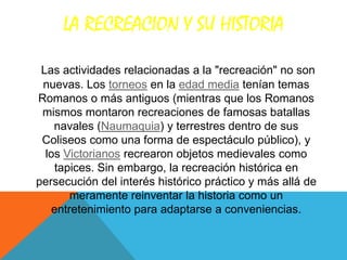 LA RECREACION Y SU HISTORIA

 Las actividades relacionadas a la "recreación" no son
 nuevas. Los torneos en la edad media tenían temas
Romanos o más antiguos (mientras que los Romanos
 mismos montaron recreaciones de famosas batallas
    navales (Naumaquia) y terrestres dentro de sus
 Coliseos como una forma de espectáculo público), y
  los Victorianos recrearon objetos medievales como
    tapices. Sin embargo, la recreación histórica en
persecución del interés histórico práctico y más allá de
        meramente reinventar la historia como un
    entretenimiento para adaptarse a conveniencias.
 