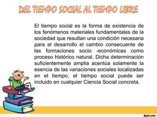 El tiempo social es la forma de existencia de
los fenómenos materiales fundamentales de la
sociedad que resultan una condición necesaria
para el desarrollo el cambio consecuente de
las formaciones socio -económicas como
proceso histórico natural. Dicha determinación
suficientemente amplia acentúa solamente la
esencia de las variaciones sociales localizadas
en el tiempo, el tiempo social puede ser
incluido en cualquier Ciencia Social concreta.
 