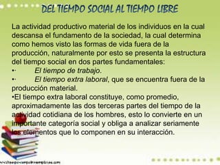 La actividad productivo material de los individuos en la cual
descansa el fundamento de la sociedad, la cual determina
como hemos visto las formas de vida fuera de la
producción, naturalmente por esto se presenta la estructura
del tiempo social en dos partes fundamentales:
•·      El tiempo de trabajo.
•·      El tiempo extra laboral, que se encuentra fuera de la
producción material.
•El tiempo extra laboral constituye, como promedio,
aproximadamente las dos terceras partes del tiempo de la
actividad cotidiana de los hombres, esto lo convierte en un
importante categoría social y obliga a analizar seriamente
los elementos que lo componen en su interacción.
 