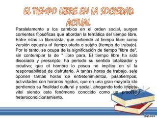 Paralelamente a los cambios en el orden social, surgen
corrientes filosóficas que abordan la temática del tiempo libre.
Entre ellas la liberalista, que entiende al tiempo libre como
versión opuesta al tiempo atado o sujeto (tiempo de trabajo).
Por lo tanto, se ocupa de la significación de tiempo "libre de",
sin contemplar la de " libre para. El tiempo libre ha sido
disociado y prescripto, ha período su sentido totalizador y
creativo; que el hombre lo posea no implica en sí la
responsabilidad de disfrutarlo. A tantas horas de trabajo, sele
oponen tantas horas de entretenimientos, pasatiempos,
actividades con horarios rígidos, que en una gran mayoría ido
perdiendo su finalidad cultural y social, ahogando todo ímpetu
vital siendo este fenómeno conocido como un proceso
heterocondicionamiento.
 