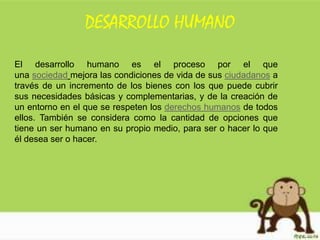 DESARROLLO HUMANO
El desarrollo humano es el proceso por el que
una sociedad mejora las condiciones de vida de sus ciudadanos a
través de un incremento de los bienes con los que puede cubrir
sus necesidades básicas y complementarias, y de la creación de
un entorno en el que se respeten los derechos humanos de todos
ellos. También se considera como la cantidad de opciones que
tiene un ser humano en su propio medio, para ser o hacer lo que
él desea ser o hacer.
 