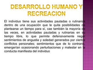 El individuo tiene sus actividades pautadas o rutinarias
dentro de una ocupación que le quita posibilidades de
plantearse un tiempo para sí, cae también la mayoría de
las veces, en actividades pautadas y rutinarias en su
tiempo libre, lo que permite defensivamente negar
sentimientos de angustia y soledad generados por ciertos
conflictos personales; sentimientos que de lo contrario,
emergerían ocasionando perturbaciones y malestar en la
conducta manifiesta del individuo
 