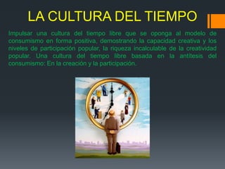 LA CULTURA DEL TIEMPO
Impulsar una cultura del tiempo libre que se oponga al modelo de
consumismo en forma positiva, demostrando la capacidad creativa y los
niveles de participación popular, la riqueza incalculable de la creatividad
popular. Una cultura del tiempo libre basada en la antítesis del
consumismo: En la creación y la participación.
 