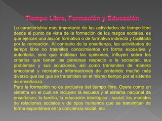 La característica más importante de las actividades de tiempo libre
desde el punto de vista de la formación de los rasgos sociales, es
que ejercen una acción formativa o de formativa indirecta y facilitada
por la recreación. Al contrario de la enseñanza, las actividades de
tiempo libre no trasmiten conocimientos en forma expositiva y
autoritaria, sino que moldean las opiniones, influyen sobre los
criterios que tienen las personas respecto a la sociedad, sus
problemas y sus soluciones, así como transmiten de manera
emocional y recreativa informaciones de contenido mucho más
diverso que las que se transmiten en el mismo tiempo por el sistema
de enseñanza.
Pero la formación no es exclusiva del tiempo libre. Opera como un
sistema en el cual se incluyen la escuela y el sistema nacional de
enseñanza, la familia, la educación ideológica - social, los modelos
de relaciones sociales y de tipos humanos que se transmiten de
forma espontánea en la conciencia social, etc
 