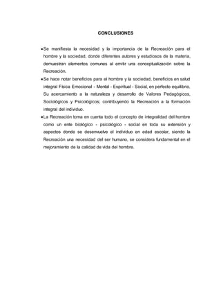 CONCLUSIONES
Se manifiesta la necesidad y la importancia de la Recreación para el
hombre y la sociedad, donde diferentes autores y estudiosos de la materia,
demuestran elementos comunes al emitir una conceptualización sobre la
Recreación.
Se hace notar beneficios para el hombre y la sociedad, beneficios en salud
integral Física Emocional - Mental - Espiritual - Social, en perfecto equilibrio.
Su acercamiento a la naturaleza y desarrollo de Valores Pedagógicos,
Sociológicos y Psicológicos; contribuyendo la Recreación a la formación
integral del individuo.
La Recreación toma en cuenta todo el concepto de integralidad del hombre
como un ente biológico - psicológico - social en toda su extensión y
aspectos donde se desenvuelve el individuo en edad escolar, siendo la
Recreación una necesidad del ser humano, se considera fundamental en el
mejoramiento de la calidad de vida del hombre.
 