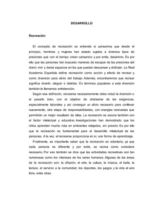 DESARROLLO
Recreación
El concepto de recreación se entiende si pensamos que desde el
principio, hombres y mujeres han estado sujetos a diversos tipos de
presiones que con el tiempo crean cansancio y por ende, desánimo. Es por
ello que las personas han buscado maneras de escapar de las presiones del
diario vivir y darse espacios en los que puedan descansar y disfrutar. La Real
Academia Española define recreación como acción y efecto de recrear y
como diversión para alivio del trabajo. Además, encontraremos que recrear
significa divertir, alegrar o deleitar. En términos populares a esta diversión
también le llamamos entretención.
Según esa definición, recrearse necesariamente debe incluir la diversión o
el pasarlo bien, con el objetivo de distraerse de las exigencias,
especialmente laborales y así conseguir un alivio necesario para conllevar
nuevamente, otra etapa de responsabilidades, con energías renovadas que
permitirán un mejor resultado de ellas. La recreación se asocia también con
el factor intelectual y educativo. Investigaciones han demostrado que los
niños aprenden mucho más en ambientes relajados, sin presión. Es por ello
que la recreación es fundamental para el desarrollo intelectual de las
personas. A la vez, el recrearse proporciona en sí, una forma de aprendizaje.
Finalmente, es importante saber que la recreación es voluntaria, ya que
cada persona es diferente y por ende, se recrea como considere
necesario. Por eso también se dice que las actividades recreativas son tan
numerosas como los intereses de los seres humanos. Algunas de las áreas
de la recreación son: la difusión, el arte, la cultura, la música, el baile, la
lectura, el servicio a la comunidad, los deportes, los juegos y la vida al aire
libre, entre otras.
 