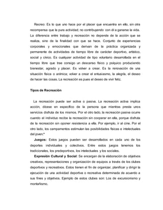 Recreo: Es lo que uno hace por el placer que encuentra en ello, sin otra
recompensa que la pura actividad; no contribuyendo con él a ganarse la vida.
La diferencia entre trabajo y recreación no depende de la acción que se
realiza, sino de la finalidad con que se hace. Conjunto de experiencias
corporales y emocionales que derivan de la práctica organizada y
permanente de actividades de tiempo libre de carácter deportivo, artístico,
social y cívico. Es cualquier actividad de tipo voluntario desarrollada en el
tiempo libre que trae consigo un descanso físico y psíquico produciendo
bienestar, agrado y placer. Es volver a crear. Es la renovación de una
situación física o anímica; volver a crear el entusiasmo, la alegría, el deseo
de hacer las cosas. La recreación es pues el deseo de vivir feliz.
Tipos de Recreación
La recreación puede ser activa o pasiva. La recreación activa implica
acción, dícese en específico de la persona que mientras presta unos
servicios disfruta de los mismos. Por el otro lado, la recreación pasiva ocurre
cuando el individuo recibe la recreación sin cooperar en ella, porque disfruta
de la recreación sin oponer resistencia a ella. Por ejemplo, ir al cine. Por el
otro lado, los campamentos estimulan las posibilidades físicas e intelectuales
del joven.*
Juegos: Estos juegos pueden ser desarrollados en cada uno de los
deportes individuales y colectivos. Entre estos juegos tenemos los
tradicionales, los predeportivos, los intelectuales y los sociales.
Expresión Cultural y Social: Se encargan de la elaboración de objetivos
creativos, representaciones y organización de equipos a través de los clubes
deportivos y recreativos. Estos tienen el fin de organizar, planificar y dirigir la
ejecución de una actividad deportiva o recreativa determinada de acuerdo a
sus fines y objetivos. Ejemplo de estos clubes son: Los de excursionismo y
montañismo.
 