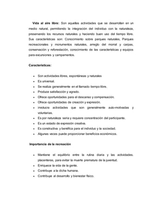 Vida al aire libre: Son aquellas actividades que se desarrollan en un
medio natural, permitiendo la integración del individuo con la naturaleza,
preservando los recursos naturales y haciendo buen uso del tiempo libre.
Sus características son: Conocimiento sobre parques naturales, Parques
recreacionales y monumentos naturales, arreglo del morral y carpas,
conservación y reforestación, conocimiento de las características y equipos
para excursiones y campamentos.
Características:
 Son actividades libres, espontáneas y naturales
 Es universal.
 Se realiza generalmente en el llamado tiempo libre.
 Produce satisfacción y agrado.
 Ofrece oportunidades para el descanso y compensación.
 Ofrece oportunidades de creación y expresión.
 involucra actividades que son generalmente auto-motivadas y
voluntarias.
 Es por naturaleza seria y requiere concentración del participante.
 Es un estado de expresión creativa.
 Es constructiva y benéfica para el individuo y la sociedad.
 Algunas veces puede proporcionar beneficios económicos.
Importancia de la recreación
 Mantiene el equilibrio entre la rutina diaria y las actividades.
placenteras, para evitar la muerte prematura de la juventud.
 Enriquece la vida de la gente.
 Contribuye a la dicha humana.
 Contribuye al desarrollo y bienestar físico.
 