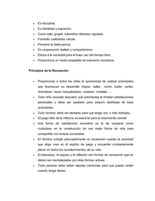  Es disciplina.
 Es identidad y expresión.
 Como valor grupal, subordina intereses egoístas.
 Fomenta cualidades cívicas.
 Previene la delincuencia.
 Es cooperación, lealtad y compañerismo.
 Educa a la sociedad para el buen uso del tiempo libre.
 Proporciona un medio aceptable de expresión recreativa.
Principios de la Recreación
 Proporcionar a todos los niños la oportunidad de realizar actividades
que favorezcan su desarrollo (trepar, saltar, correr, bailar, cantar,
dramatizar, hacer manualidades, construir, modelar…..
 Todo niño necesita descubrir qué actividades le brindan satisfacciones
personales y debe ser ayudado para adquirir destrezas de esas
actividades.
 Todo hombre debe ser alentado para que tenga uno o más hobbyes...
 El juego feliz de la infancia es esencial para el crecimiento normal
 Una forma de satisfacción recreativa es la de cooperar como
ciudadano en la construcción de una mejor forma de vida para
compartirla con toda la comunidad.
 El hombre cumple adecuadamente su recreación cuando la actividad
que elige crea en él espíritu de juego y encuentra constantemente
placer en todos los acontecimientos de su vida.
 El descanso, el reposo y la reflexión son formas de recreación que no
deben ser reemplazadas por otras formas activas
 Toda persona debe saber algunas canciones para que pueda cantar
cuando tenga deseo.
 