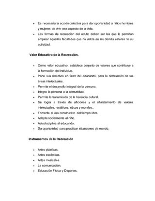  Es necesaria la acción colectiva para dar oportunidad a niños hombres
y mujeres de vivir ese aspecto de la vida.
 Las formas de recreación del adulto deben ser las que le permitan
emplear aquellas facultades que no utiliza en las demás esferas de su
actividad.
Valor Educativo de la Recreación.
 Como valor educativo, establece conjunto de valores que contribuye a
la formación del individuo.
 Pone sus recursos en favor del educando, para la correlación de las
áreas intelectuales.
 Permite el desarrollo integral de la persona.
 Integra la persona a la comunidad.
 Permite la transmisión de la herencia cultural.
 Se logra a través de aficiones y el afianzamiento de valores
intelectuales, estéticos, éticos y morales..
 Fomenta el uso constructivo del tiempo libre.
 Adapta socialmente al niño.
 Autodisciplina al educando.
 Da oportunidad para practicar situaciones de mando.
Instrumentos de la Recreación
 Artes plásticas.
 Artes escénicas.
 Artes musicales.
 La comunicación.
 Educación Física y Deportes.
 