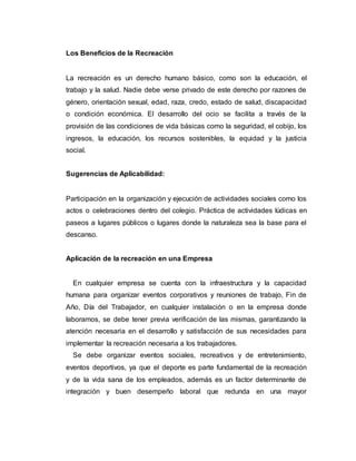 Los Beneficios de la Recreación
La recreación es un derecho humano básico, como son la educación, el
trabajo y la salud. Nadie debe verse privado de este derecho por razones de
género, orientación sexual, edad, raza, credo, estado de salud, discapacidad
o condición económica. El desarrollo del ocio se facilita a través de la
provisión de las condiciones de vida básicas como la seguridad, el cobijo, los
ingresos, la educación, los recursos sostenibles, la equidad y la justicia
social.
Sugerencias de Aplicabilidad:
Participación en la organización y ejecución de actividades sociales como los
actos o celebraciones dentro del colegio. Práctica de actividades lúdicas en
paseos a lugares públicos o lugares donde la naturaleza sea la base para el
descanso.
Aplicación de la recreación en una Empresa
En cualquier empresa se cuenta con la infraestructura y la capacidad
humana para organizar eventos corporativos y reuniones de trabajo, Fin de
Año, Día del Trabajador, en cualquier instalación o en la empresa donde
laboramos, se debe tener previa verificación de las mismas, garantizando la
atención necesaria en el desarrollo y satisfacción de sus necesidades para
implementar la recreación necesaria a los trabajadores.
Se debe organizar eventos sociales, recreativos y de entretenimiento,
eventos deportivos, ya que el deporte es parte fundamental de la recreación
y de la vida sana de los empleados, además es un factor determinante de
integración y buen desempeño laboral que redunda en una mayor
 