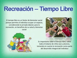 El tiempo libre es un factor de bienestar social
porque permite al individuo ocupar un espacio,
considerando la jornada laboral, para la
recreación, en beneficio de su salud y bienestar
social
Es importante saber el tiempo libre, sobre
todo al tratarse de niños (as) y jóvenes,
tomando en cuenta la recreación como parte
del desarrollo integral del individuo
 