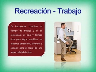 Es importante combinar el
tiempo de trabajo y el de
recreación; el ocio y tiempo
libre para lograr equilibrar los
aspectos personales, laborales y
sociales para el logro de una
mejor calidad de vida
 