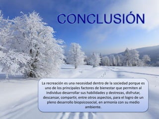 La recreación es una necesidad dentro de la sociedad porque es
uno de los principales factores de bienestar que permiten al
individuo desarrollar sus habilidades y destrezas, disfrutar,
descansar, compartir, entre otros aspectos, para el logro de un
pleno desarrollo biopsicosocial, en armonía con su medio
ambiente.
 