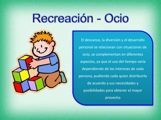 El descanso, la diversión y el desarrollo
personal se relacionan con situaciones de
ocio, se complementan en diferentes
aspectos, ya que el uso del tiempo varía
dependiendo de los intereses de cada
persona, pudiendo cada quien distribuirlo
de acuerdo a sus necesidades y
posibilidades para obtener el mayor
provecho
 