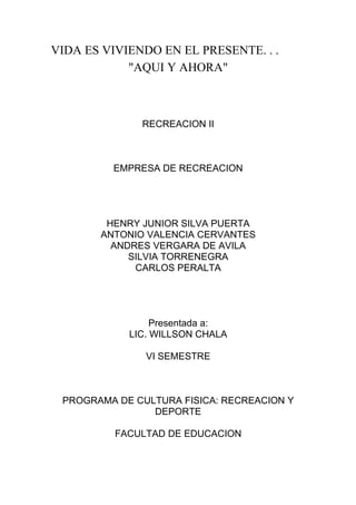 VIDA ES VIVIENDO EN EL PRESENTE. . .
            "AQUI Y AHORA"



              RECREACION II



         EMPRESA DE RECREACION




        HENRY JUNIOR SILVA PUERTA
       ANTONIO VALENCIA CERVANTES
         ANDRES VERGARA DE AVILA
            SILVIA TORRENEGRA
             CARLOS PERALTA




                 Presentada a:
            LIC. WILLSON CHALA

               VI SEMESTRE



 PROGRAMA DE CULTURA FISICA: RECREACION Y
                DEPORTE

          FACULTAD DE EDUCACION
 