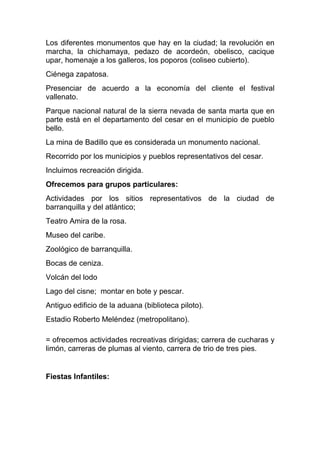 Los diferentes monumentos que hay en la ciudad; la revolución en
marcha, la chichamaya, pedazo de acordeón, obelisco, cacique
upar, homenaje a los galleros, los poporos (coliseo cubierto).
Ciénega zapatosa.
Presenciar de acuerdo a la economía del cliente el festival
vallenato.
Parque nacional natural de la sierra nevada de santa marta que en
parte está en el departamento del cesar en el municipio de pueblo
bello.
La mina de Badillo que es considerada un monumento nacional.
Recorrido por los municipios y pueblos representativos del cesar.
Incluimos recreación dirigida.
Ofrecemos para grupos particulares:
Actividades por los sitios representativos de la ciudad de
barranquilla y del atlántico;
Teatro Amira de la rosa.
Museo del caribe.
Zoológico de barranquilla.
Bocas de ceniza.
Volcán del lodo
Lago del cisne; montar en bote y pescar.
Antiguo edificio de la aduana (biblioteca piloto).
Estadio Roberto Meléndez (metropolitano).

= ofrecemos actividades recreativas dirigidas; carrera de cucharas y
limón, carreras de plumas al viento, carrera de trio de tres pies.


Fiestas Infantiles:
 