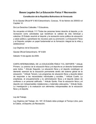 Bases Legales De La Educación Física Y Recreación
Constitución de la República Bolivariana de Venezuela
En la Gaceta Oficial Nº 5 903 Extraordinario. Caracas, 19 de febrero de 2009.En el
Capítulo VI.
De Los Derechos Culturales Y Educativos.
Se encuentra el Artículo 111:“Todas las personas tienen derecho al deporte y a la
recreación como actividades que benefician la calidad de vida individual y
colectiva. El Estado asumirá el deporte y la recreación como política de educación
y salud pública y garantizara los recursos para su promoción. La Educación Física
y el Deporte cumplen un papel fundamental en la formación integral de la niñez y
adolescencia”
Ley Orgánica de la Educación.
Gaceta Oficial Extraordinario. Nº 5.929
Sábado 15 de agosto de 2009.
CARTA INTERNACIONAL DE LA EDUCACIÓN FÍSICA Y EL DEPORTE * Artículo
Primero. La práctica de la educación física y el deporte es un derecho fundamental
para todos. * Articulo Segundo. La educación física y el deporte constituyen un
elemento esencial de la educación permanente dentro del sistema global de la
educación. * Artículo Tercero. Los programas de educación física y deporte deben
de responder a las necesidades individuales y sociales. * Artículo Cuarto. La
enseñanza, el encuadramiento y la administración física y el deporte deben de
confiarse a un personal calificado. * Artículo Quinto. Para la educación física y el
deporte son indispensables instalaciones y materiales adecuados. * Artículo Sexto.
La investigación y la evaluación son elementos indispensables de la educación
física y el deporte.
Ley del Trabajo.
Ley Orgánica del Trabajo: Art. 187. El Estado debe proteger el Tiempo Libre, para
la Cultura, el Deporte y la Recreación.
 