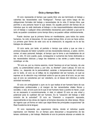 Ocio y tiempo libre
El ocio representa el tiempo que queda libre una vez terminado el trabajo y
cubiertas las necesidades casi "biológicas". Tiempo que sobra luego de las
obligaciones formales del trabajo y necesidades de la vida. E tiempo libre, que
permite a una persona hacer lo que desee. Es aquella porción del tiempo de un
individuo que no está dedicada al trabajo o a las responsabilidades relacionadas
con el trabajo o cualquier otras actividades necesarias para subsistir y que por lo
tanto se pueden considerar como tiempo libre y se pueden utilizar arbitrariamente.
Puede decirse que la primera forma en manifestarse, para todos los seres
humanos, ha sido el descanso. Si nos queda tiempo libre, el ocio se hace activo.
La primera gran forma de este ocio es la distracción, la segunda es la de los
trabajos de artesanía
El ocio sería, por tanto, el período o tiempo que sobra y que se crea o
produce después de haber cumplido con las necesidades básicas, a saber, dormir,
comer, el aseo personal, trabajar, el tiempo que le toma a uno trasladarse de un
sitio a otro. El ocio puede, pues, conseguirse si sumamos las horas dedicadas a
las necesidades básicas y luego las restamos a las veinte y cuatro horas que
constituye un día.
"El ocio es, por su misma esencia, moral: favorece en el ser humano, de una
parte, su potencialidad activa y, por otra, su libertad" (Jean Laloup). El ocio es
lúdico, i.e., depende de la personalidad, carácter, o temperamento del individuo;
por lo tanto, el ocio es el reflejo de la originalidad del ser humano, el cual se
expresa en la elección muy individual sobre lo que es para él el ocio. es por eso
que el ocio se caracteriza por ser voluntario, es el deseo del individuo a cierta
actividad recreativa.
El ocio sin ambigüedad o puro es lo que realiza el ser humano fuera de sus
obligaciones profesionales y al margen de las necesidades vitales físicas y
sociales; o sea, el ocio puro es lo que el ser humano hace y podría no hacer, y que
no es necesario ni económicamente, ni vital, ni cultural. El ocio es una virtud y
potencial para la cualidad del ser humano. Es la "cesación del trabajo o total
omisión de la actividad". El ocio es ''diversión u ocupación reposada,
especialmente en las obras de ingenio al tomarse descanso de otras tareas. Obras
de ingenio que uní forma en ratos que dejan libres las principales ocupaciones" (la
Real Academia de la lengua)
El ocio representa una experiencia interna, donde el individuo puede
expresarse con libertad. Es un tiempo para descansar y recuperarnos de las
tareas cotidianas y del trabajo. Mediante el ocio la persona alcanza un estado de
 