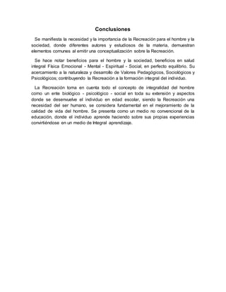 Conclusiones
Se manifiesta la necesidad y la importancia de la Recreación para el hombre y la
sociedad, donde diferentes autores y estudiosos de la materia, demuestran
elementos comunes al emitir una conceptualización sobre la Recreación.
Se hace notar beneficios para el hombre y la sociedad, beneficios en salud
integral Física Emocional - Mental - Espiritual - Social, en perfecto equilibrio. Su
acercamiento a la naturaleza y desarrollo de Valores Pedagógicos, Sociológicos y
Psicológicos; contribuyendo la Recreación a la formación integral del individuo.
La Recreación toma en cuenta todo el concepto de integralidad del hombre
como un ente biológico - psicológico - social en toda su extensión y aspectos
donde se desenvuelve el individuo en edad escolar, siendo la Recreación una
necesidad del ser humano, se considera fundamental en el mejoramiento de la
calidad de vida del hombre. Se presenta como un medio no convencional de la
educación, donde el individuo aprende haciendo sobre sus propias experiencias
convirtiéndose en un medio de Integral aprendizaje.
 
